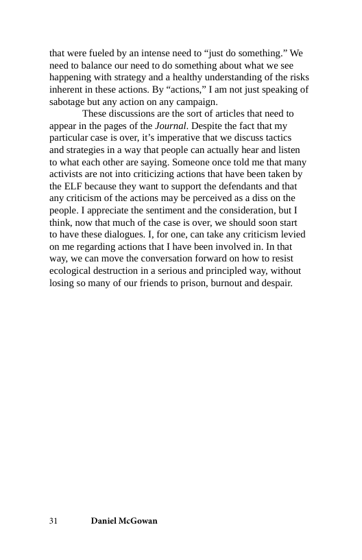 that were fueled by an intense need to “just do something.” We need to balance our need to do something about what we see happening with strategy and a healthy understanding of the risks inherent in these actions. By “actions,” I am not just speaking of sabotage but any action on any campaign.  ‘These discussions are the sort of articles that need to appear in the pages of the Journal. Despite the fact that my particular case is over, it’s imperative that we discuss tactics and strategies in a way that people can actually hear and listen to what each other are saying. Someone once told me that many activists are not into criticizing actions that have been taken by the ELF because they want to support the defendants and that any criticism of the actions may be perceived as a diss on the people. I appreciate the sentiment and the consideration, but I think, now that much of the case is over, we should soon start to have these dialogues. 1, for one, can take any criticism levied on me regarding actions that I have been involved in. In that ‘way, we can move the conversation forward on how to resist ecological destruction in a serious and principled way, without losing 50 many of our friends to prison, burnout and despair.  Bl Daniel McGowan 